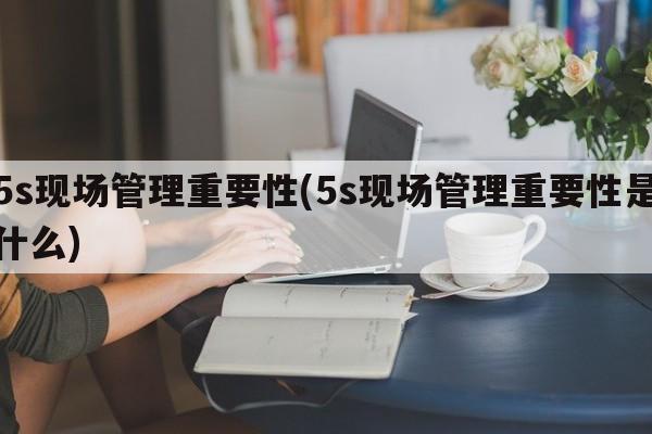 5s现场管理重要性(5s现场管理重要性是什么)